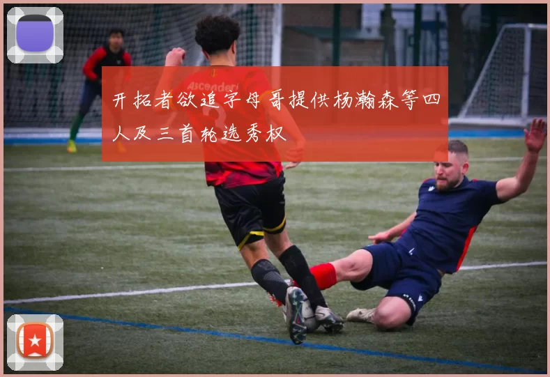 开拓者欲追字母哥提供杨瀚森等四人及三首轮选秀权
