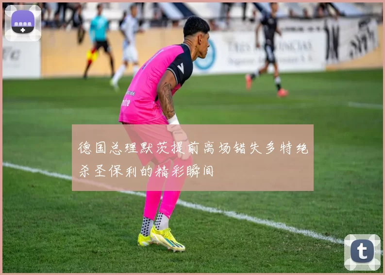 德国总理默茨提前离场错失多特绝杀圣保利的精彩瞬间