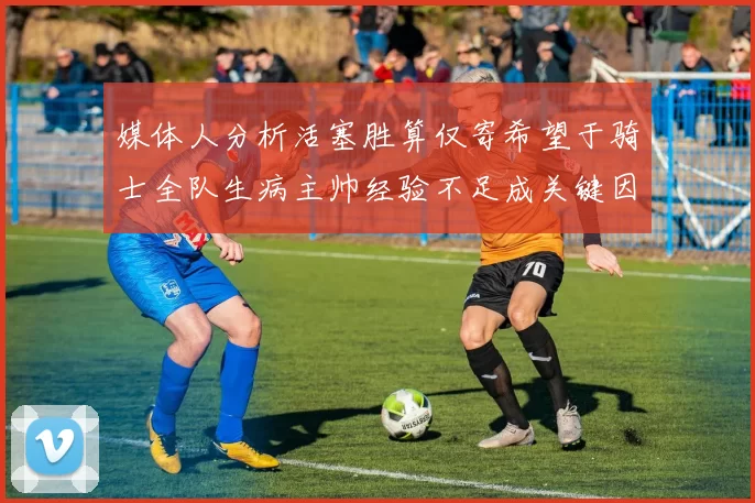 媒体人分析活塞胜算仅寄希望于骑士全队生病主帅经验不足成关键因素