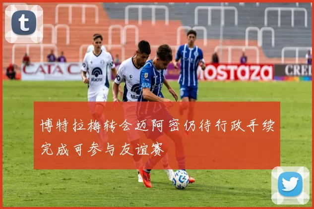 博特拉梅转会迈阿密仍待行政手续完成可参与友谊赛