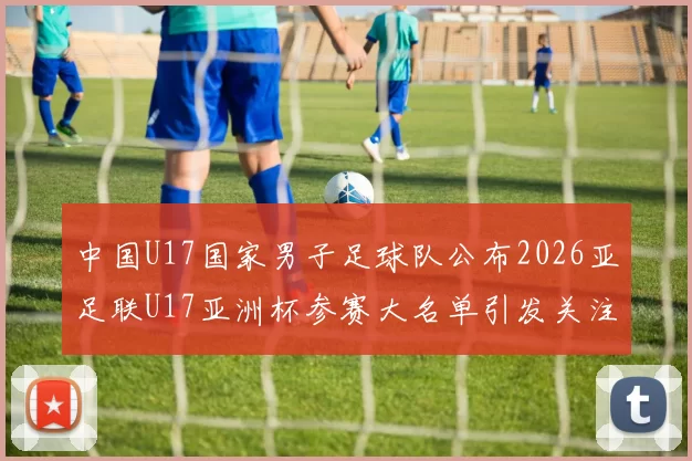中国U17国家男子足球队公布2026亚足联U17亚洲杯参赛大名单引发关注