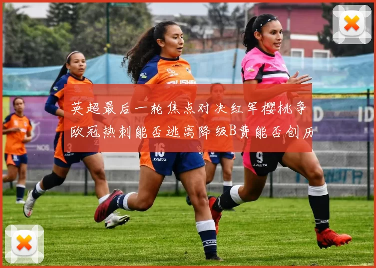 英超最后一轮焦点对决红军樱桃争欧冠热刺能否逃离降级B费能否创历史新高