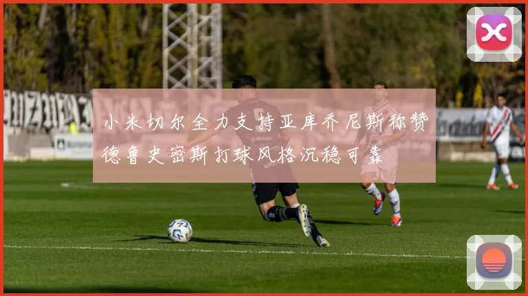 小米切尔全力支持亚库乔尼斯称赞德鲁史密斯打球风格沉稳可靠