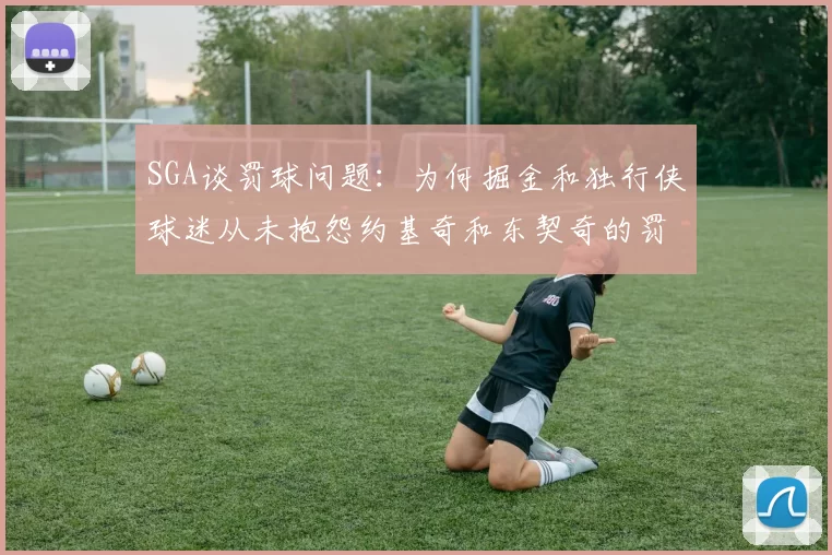 SGA谈罚球问题：为何掘金和独行侠球迷从未抱怨约基奇和东契奇的罚球表现