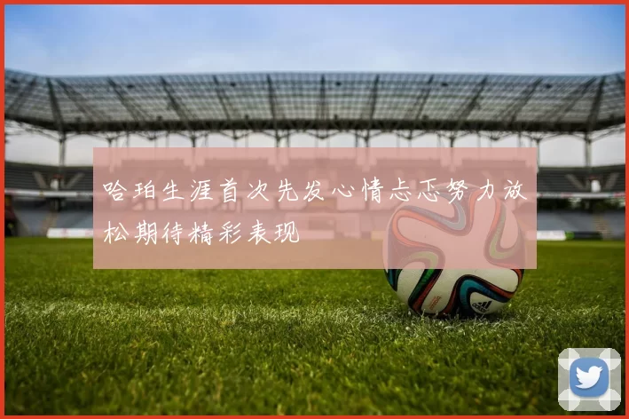 哈珀生涯首次先发心情忐忑努力放松期待精彩表现