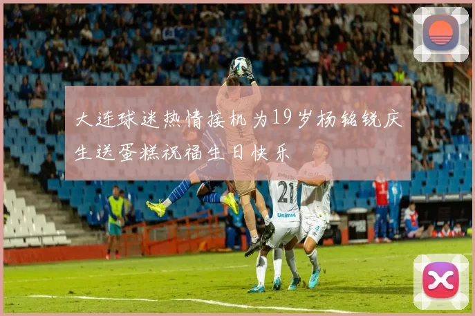 大连球迷热情接机为19岁杨铭锐庆生送蛋糕祝福生日快乐