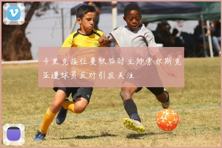 卡里克接任曼联临时主帅索尔斯克亚遭球员反对引发关注
