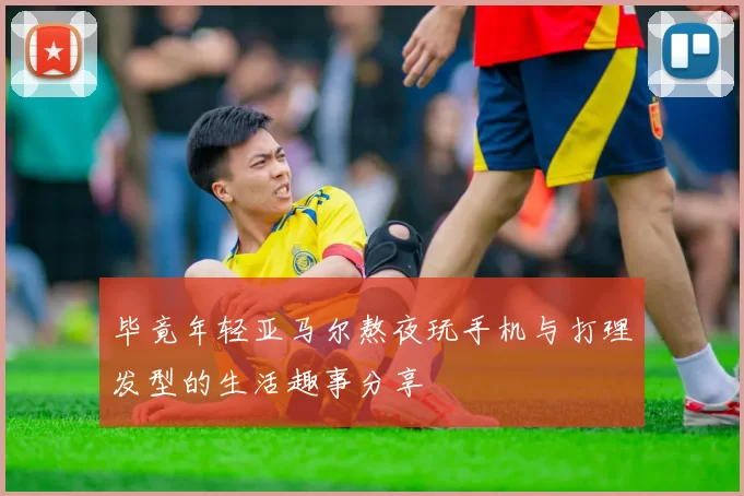 毕竟年轻亚马尔熬夜玩手机与打理发型的生活趣事分享