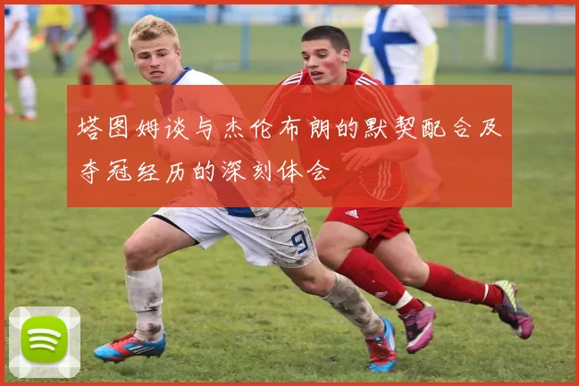 塔图姆谈与杰伦布朗的默契配合及夺冠经历的深刻体会