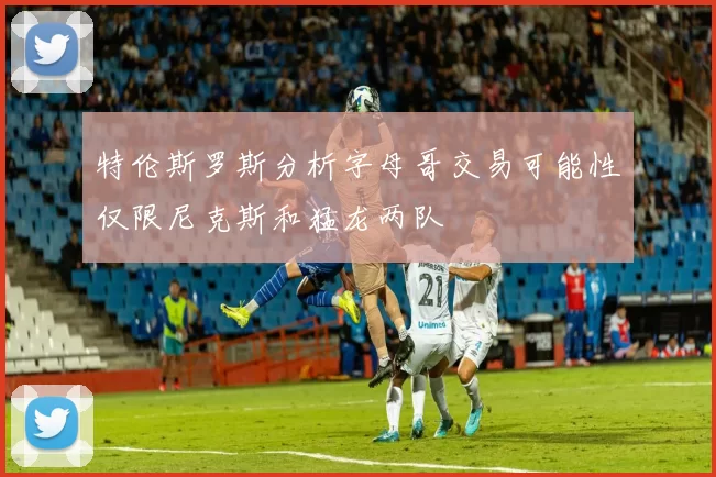 特伦斯罗斯分析字母哥交易可能性仅限尼克斯和猛龙两队