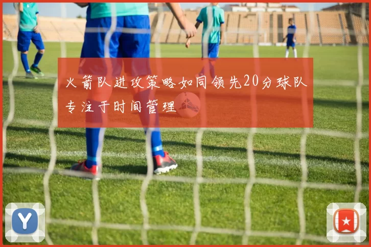 火箭队进攻策略如同领先20分球队专注于时间管理