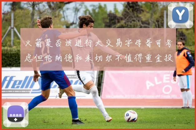 火箭是否该进行大交易字母哥可考虑但伦纳德和米切尔不值得重金投入