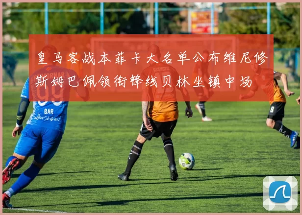 皇马客战本菲卡大名单公布维尼修斯姆巴佩领衔锋线贝林坐镇中场