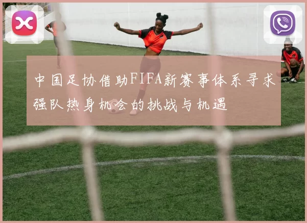 中国足协借助FIFA新赛事体系寻求强队热身机会的挑战与机遇