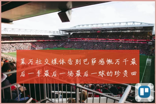 莱万社交媒体告别巴萨感慨万千最后一季最后一场最后一球的珍贵回忆