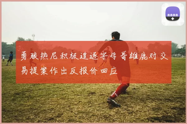 勇狼热尼积极追逐字母哥雄鹿对交易提案作出反报价回应