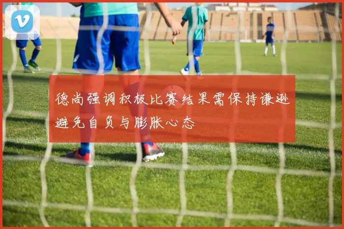 德尚强调积极比赛结果需保持谦逊避免自负与膨胀心态