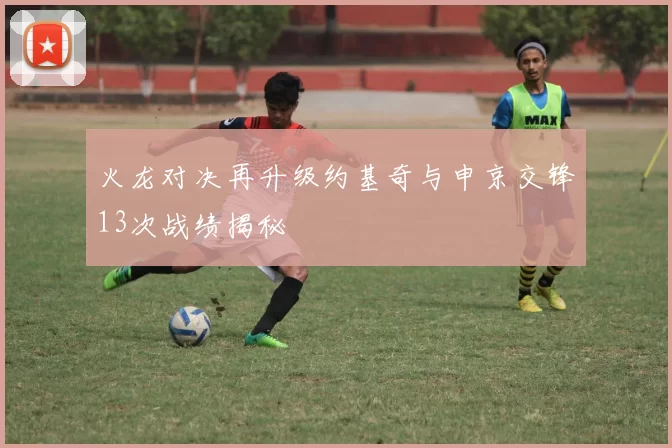 火龙对决再升级约基奇与申京交锋13次战绩揭秘