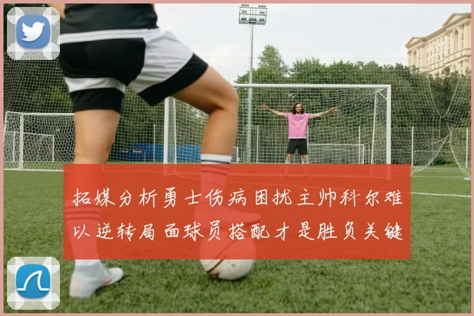 拓媒分析勇士伤病困扰主帅科尔难以逆转局面球员搭配才是胜负关键