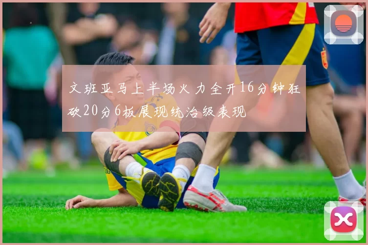 文班亚马上半场火力全开16分钟狂砍20分6板展现统治级表现