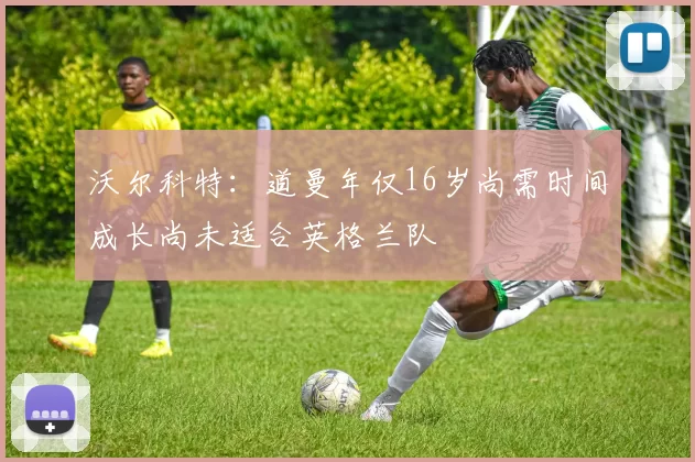 沃尔科特：道曼年仅16岁尚需时间成长尚未适合英格兰队