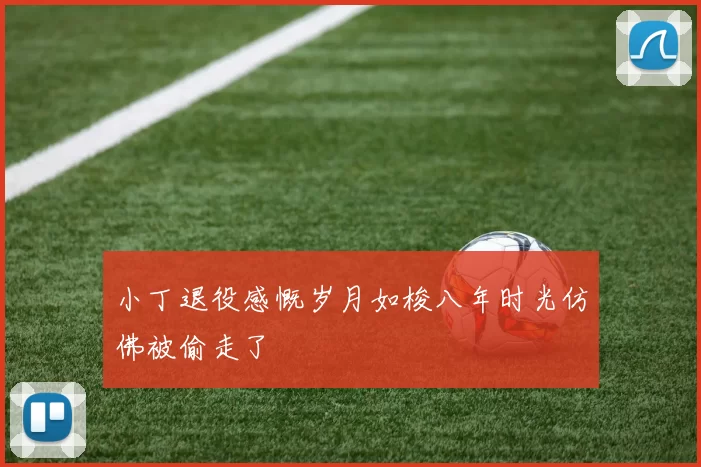 小丁退役感慨岁月如梭八年时光仿佛被偷走了