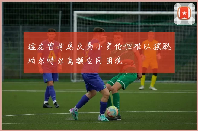 猛龙曾考虑交易小贾伦但难以摆脱珀尔特尔高额合同困境